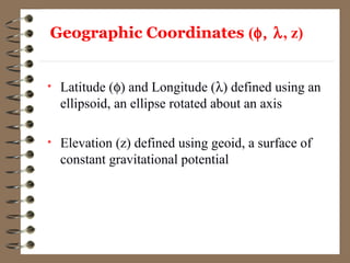 Geographic Coordinates (φ, λ, z)
• Latitude (φ) and Longitude (λ) defined using an
ellipsoid, an ellipse rotated about an axis
• Elevation (z) defined using geoid, a surface of
constant gravitational potential
 