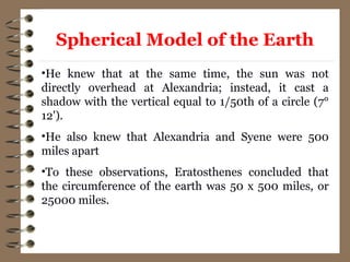 •He knew that at the same time, the sun was not
directly overhead at Alexandria; instead, it cast a
shadow with the vertical equal to 1/50th of a circle (7°
12').
•He also knew that Alexandria and Syene were 500
miles apart
•To these observations, Eratosthenes concluded that
the circumference of the earth was 50 x 500 miles, or
25000 miles.
Spherical Model of the Earth
 