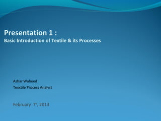 Presentation 1 :
Basic Introduction of Textile & its Processes
Ashar Waheed
Texxtile Process Analyst
February 7th
, 2013
 