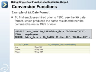 To find employees hired prior to 1990, use the  RR  date format, which produces the same results whether the command is run in 1999 or now: Conversion Functions Using Single-Row Functions to Customize Output Example of  RR  Date Format SELECT last_name,TO_CHAR(hire_date,'DD-Mon-YYYY') FROM  employees WHERE  hire_date < TO_DATE('01-Jan-90','DD-Mon-RR'); 