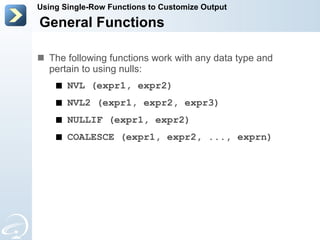 The following functions work with any data type and pertain to using nulls: NVL (expr1, expr2) NVL2 (expr1, expr2, expr3) NULLIF (expr1, expr2) COALESCE (expr1, expr2, ..., exprn) General Functions Using Single-Row Functions to Customize Output 