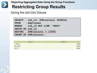 Restricting Group Results Reporting Aggregated Data Using the Group Functions SELECT  job_id, SUM(salary) PAYROLL FROM  employees WHERE  job_id NOT LIKE '%REP%' GROUP BY job_id HAVING  SUM(salary) > 13000 ORDER BY SUM(salary); Using the  HAVING  Clause 