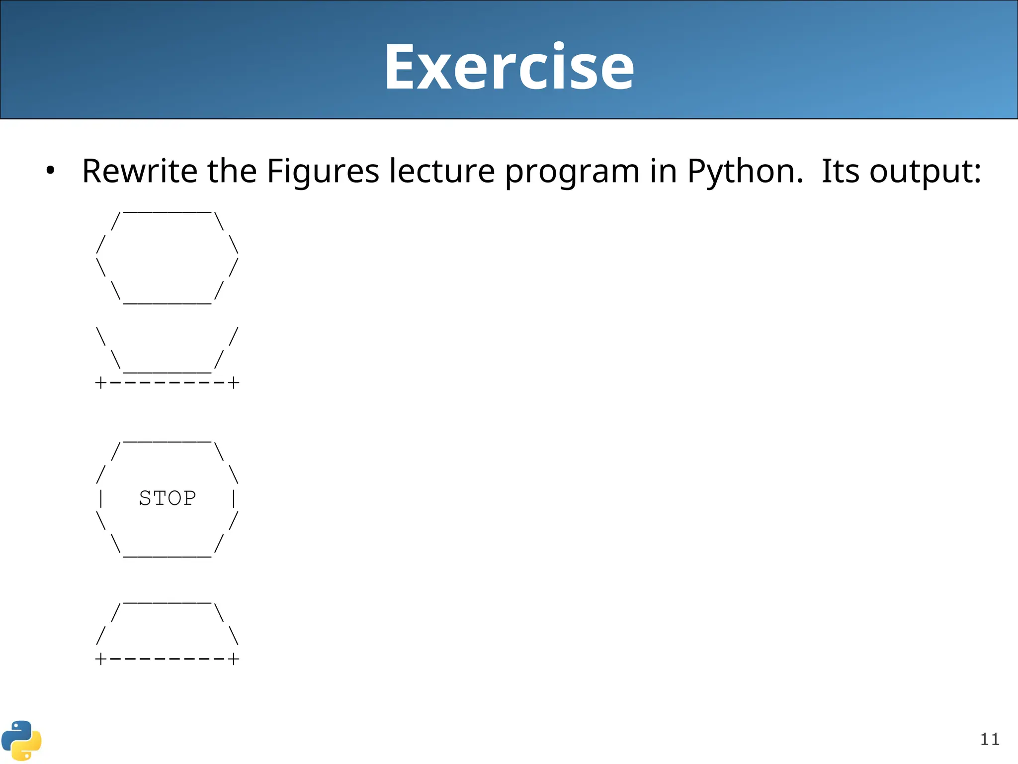11
Exercise
• Rewrite the Figures lecture program in Python. Its output:
______
/ 
/ 
 /
______/
 /
______/
+--------+
______
/ 
/ 
| STOP |
 /
______/
______
/ 
/ 
+--------+
 