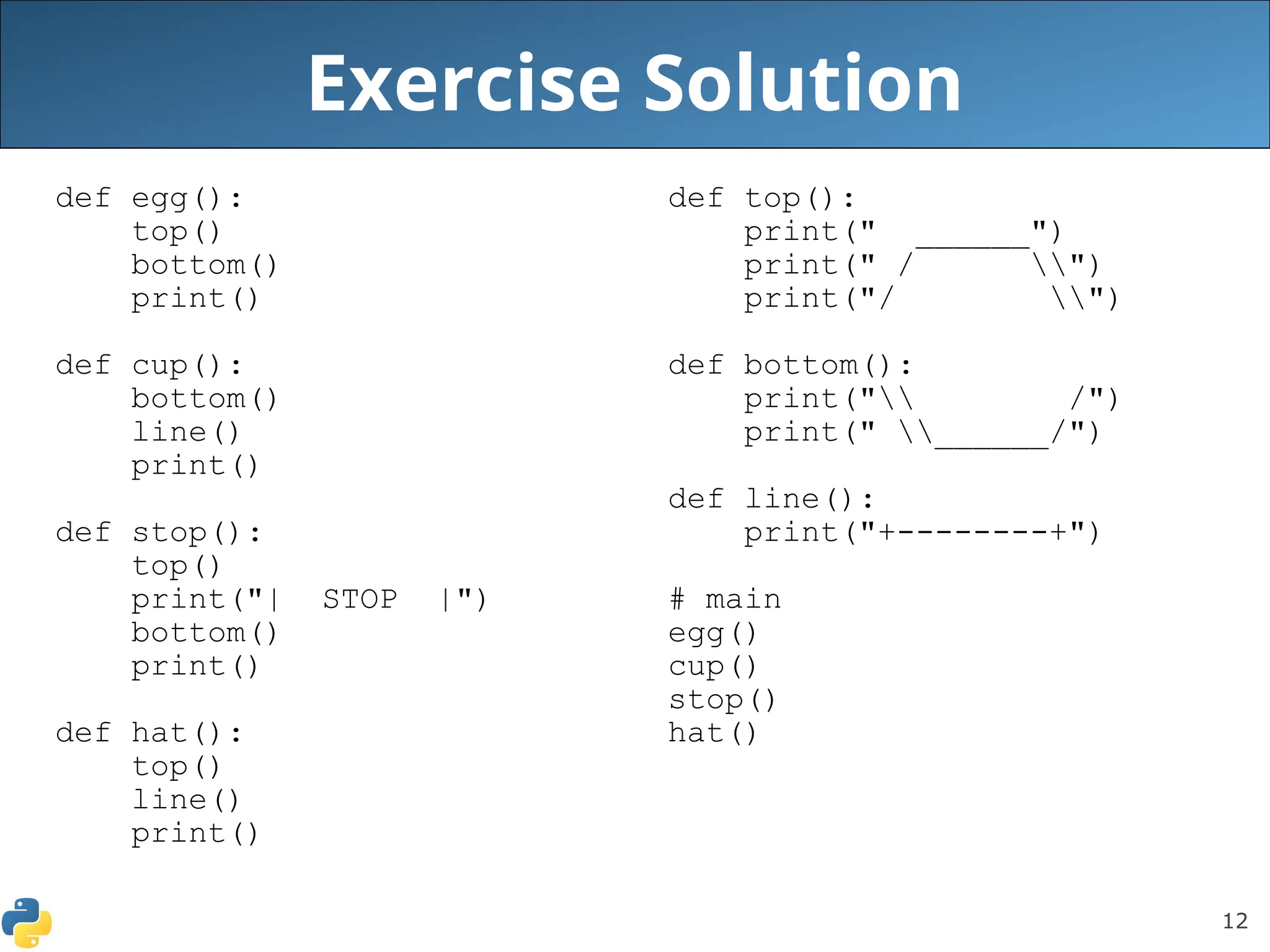 12
Exercise Solution
def egg():
top()
bottom()
print()
def cup():
bottom()
line()
print()
def stop():
top()
print("| STOP |")
bottom()
print()
def hat():
top()
line()
print()
def top():
print(" ______")
print(" / ")
print("/ ")
def bottom():
print(" /")
print(" ______/")
def line():
print("+--------+")
# main
egg()
cup()
stop()
hat()
 