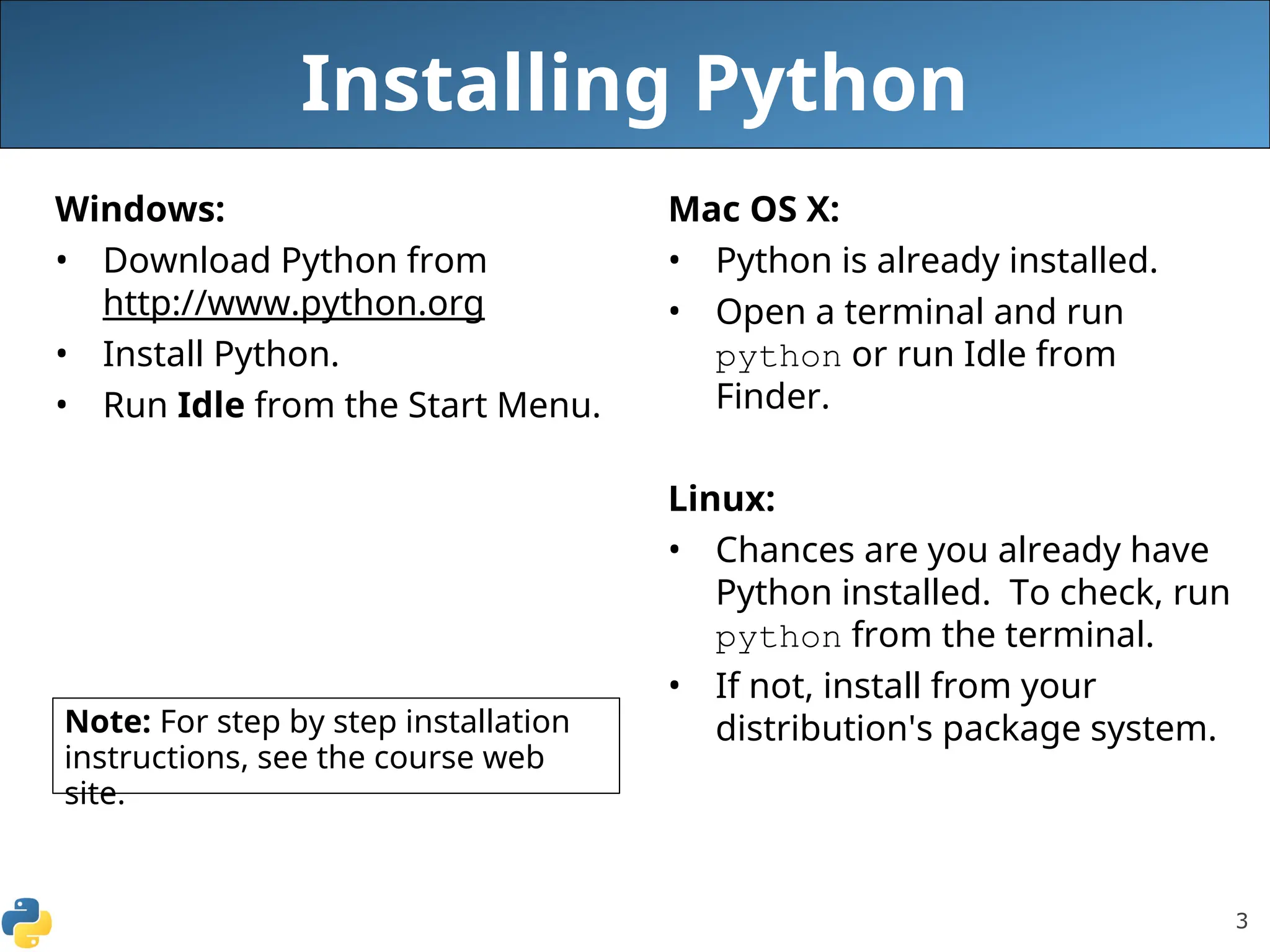 3
Installing Python
Windows:
• Download Python from
http://www.python.org
• Install Python.
• Run Idle from the Start Menu.
Mac OS X:
• Python is already installed.
• Open a terminal and run
python or run Idle from
Finder.
Linux:
• Chances are you already have
Python installed. To check, run
python from the terminal.
• If not, install from your
distribution's package system.
Note: For step by step installation
instructions, see the course web
site.
 