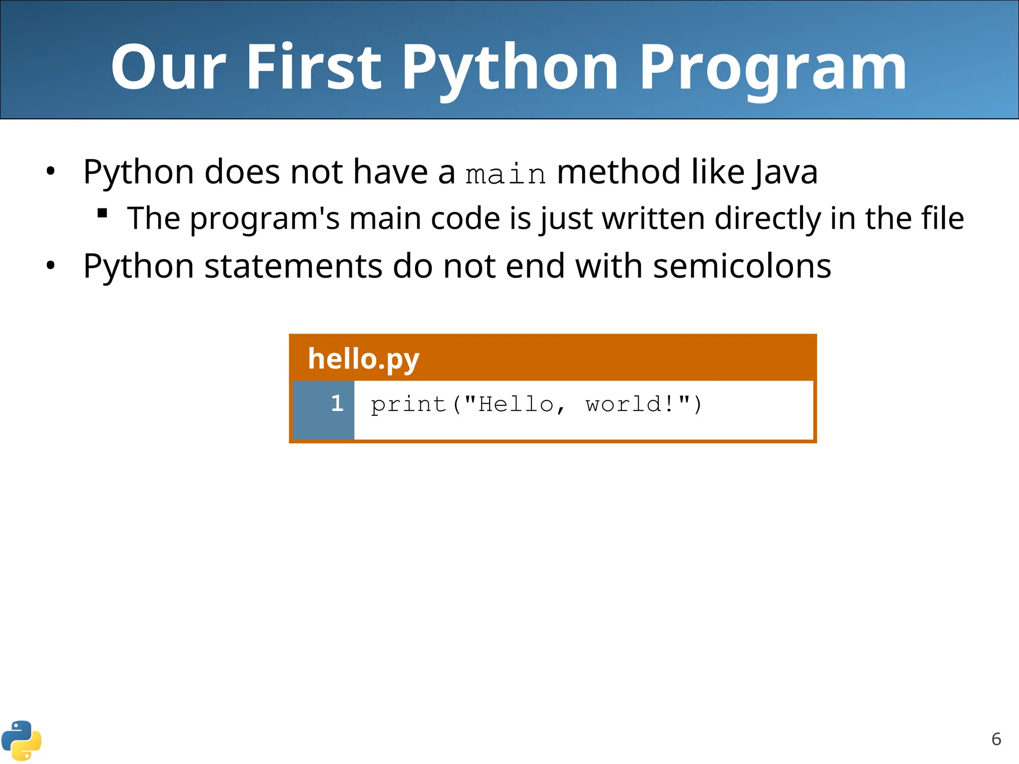 6
Our First Python Program
• Python does not have a main method like Java
 The program's main code is just written directly in the file
• Python statements do not end with semicolons
hello.py
1 print("Hello, world!")
 