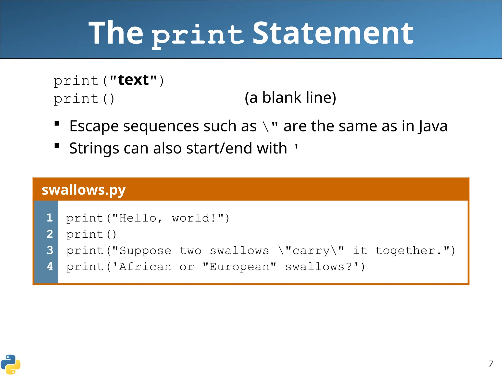 7
The print Statement
print("text")
print() (a blank line)
 Escape sequences such as " are the same as in Java
 Strings can also start/end with '
swallows.py
1
2
3
4
print("Hello, world!")
print()
print("Suppose two swallows "carry" it together.")
print('African or "European" swallows?')
 