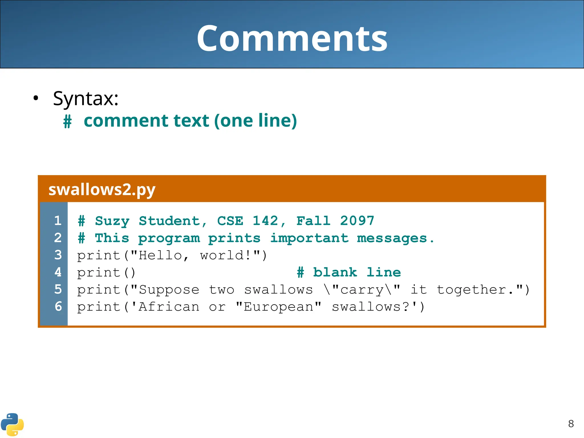 8
Comments
• Syntax:
# comment text (one line)
swallows2.py
1
2
3
4
5
6
# Suzy Student, CSE 142, Fall 2097
# This program prints important messages.
print("Hello, world!")
print() # blank line
print("Suppose two swallows "carry" it together.")
print('African or "European" swallows?')
 