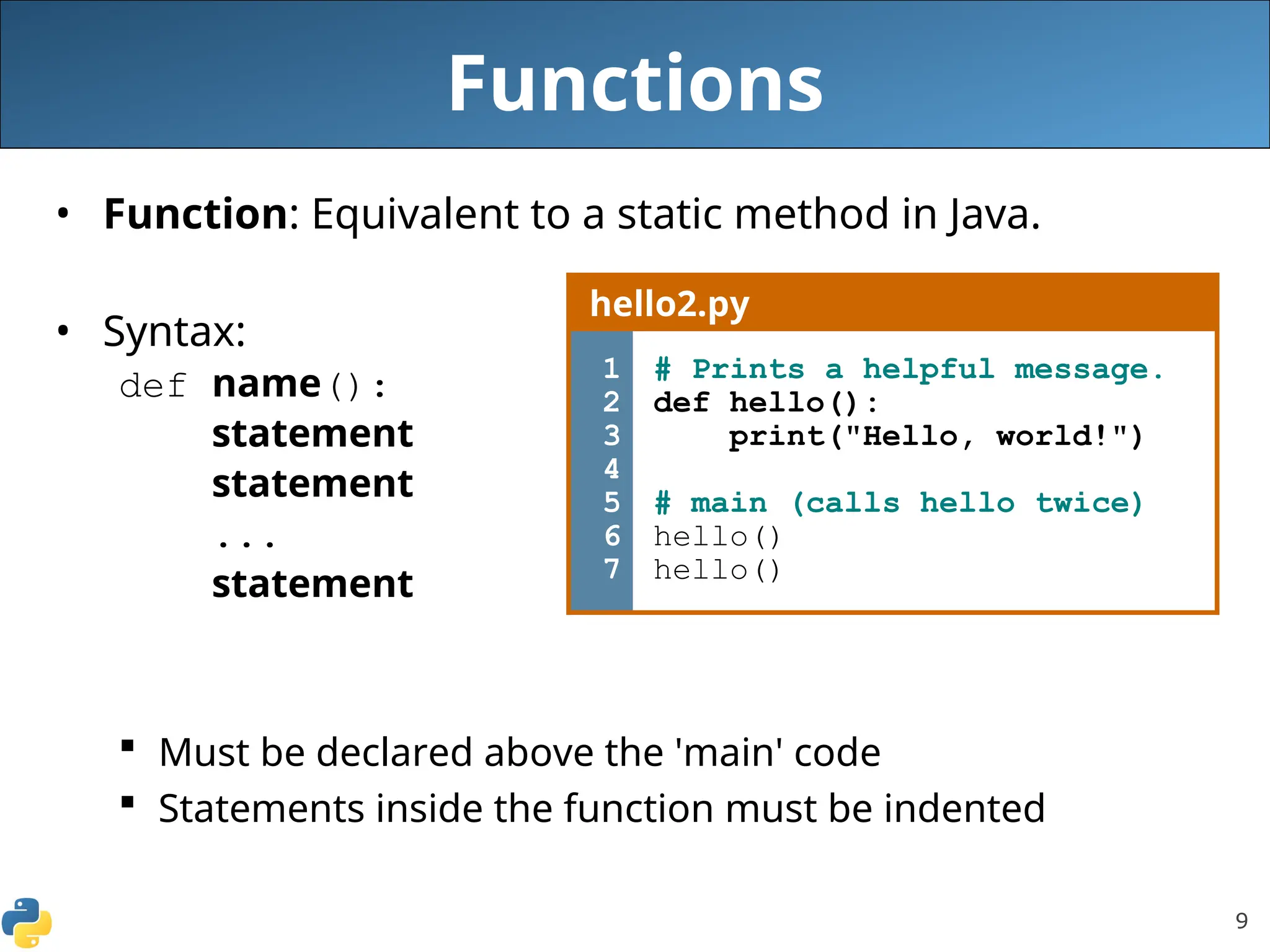 9
Functions
• Function: Equivalent to a static method in Java.
• Syntax:
def name():
statement
statement
...
statement
 Must be declared above the 'main' code
 Statements inside the function must be indented
hello2.py
1
2
3
4
5
6
7
# Prints a helpful message.
def hello():
print("Hello, world!")
# main (calls hello twice)
hello()
hello()
 