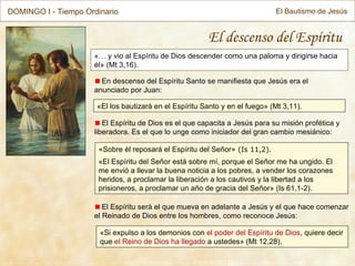 « … y vio al Espíritu de Dios descender como una paloma y dirigirse hacia él»  (Mt 3,16) . El descenso del Espíritu En descenso del Espíritu Santo se manifiesta que Jesús era el anunciado por Juan: « Sobre él reposará el Espíritu del Señor » (Is 11,2). « El Espíritu del Señor está sobre mí, porque el Señor me ha ungido. El me envió a llevar la buena noticia a los pobres, a vender los corazones heridos, a proclamar la liberación a los cautivos y la libertad a los prisioneros, a proclamar un año de gracia del Señor » (Is 61,1-2). El Espíritu será el que mueva en adelante a Jesús y el que hace comenzar el Reinado de Dios entre los hombres, como reconoce Jesús: « El los bautizará en el Espíritu Santo y en el fuego » (Mt 3,11). El Espíritu de Dios es el que capacita a Jesús para su misión profética y liberadora. Es el que lo unge como iniciador del gran cambio mesiánico: « Si expulso a los demonios con  el poder del Espíritu de Dios , quiere decir que  el Reino de Dios ha llegado  a ustedes » (Mt 12,28). DOMINGO I - Tiempo Ordinario El Bautismo de Jesús 
