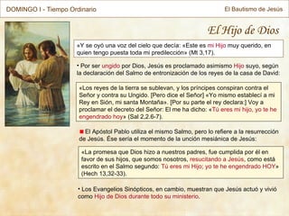 « Y se oyó una voz del cielo que decía: «Este es  mi Hijo  muy querido, en quien tengo puesta toda mi predilección»  (Mt 3,17) . El Hijo de Dios Por ser  ungido  por Dios, Jesús es proclamado asimismo  Hijo  suyo, según la declaración del Salmo de entronización de los reyes de la casa de David: Los Evangelios Sinópticos, en cambio, muestran que Jesús actuó y vivió como  Hijo de Dios durante todo su ministerio . « Los reyes de la tierra se sublevan, y los príncipes conspiran contra el Señor y contra su Ungido. [Pero dice el Señor] «Yo mismo establecí a mi Rey en Sión, mi santa Montaña». [Por su parte el rey declara:] Voy a proclamar el decreto del Señor: El me ha dicho: « Tú eres mi hijo, yo te he engendrado hoy » (Sal 2,2.6-7). El Apóstol Pablo utiliza el mismo Salmo, pero lo refiere a la resurrección de Jesús. Ése sería el momento de la unción mesiánica de Jesús: « La promesa que Dios hizo a nuestros padres, fue cumplida por él en favor de sus hijos, que somos nosotros,  resucitando a Jesús , como está escrito en el Salmo segundo:  Tú eres mi Hijo; yo te he engendrado HOY » (Hech 13,32-33). DOMINGO I - Tiempo Ordinario El Bautismo de Jesús 