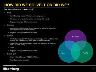 HOW DID WE SOLVE IT OR DID WE?
10
Hard Painful
Complex
We focused on the “sweet spot”
● Hard
− Open Source products with strong community support
− We looked for compute, networking and storage that scaled
− Engaged Security and Networking teams
● Complex
− Automation – Chef, Ansible. Everything must be able to be rebuilt from
source control (Git). No manual steps
− Engaged Security and Networking teams
● Painful
− Created converged architecture (compute/storage). In theory it looked like
it would fit in the sweet spot but in reality it created more pain
− Still working to get our developers to treat their resources as Cattle vs.
Pets – NO Pets Policy!
− Talent
− Engaged Security and Networking teams
● Sweet spot
− Ceph – Object Store and RBD Block/Volume
− OpenStack (not all projects)
 