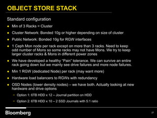 OBJECT STORE STACK
27
Standard configuration
● Min of 3 Racks = Cluster
● Cluster Network: Bonded 10g or higher depending on size of cluster
● Public Network: Bonded 10g for RGW interfaces
● 1 Ceph Mon node per rack except on more than 3 racks. Need to keep
odd number of Mons so some racks may not have Mons. We try to keep
larger cluster racks & Mons in different power zones
● We have developed a healthy “Pain” tolerance. We can survive an entire
rack going down but we mainly see drive failures and more node failures.
● Min 1 RGW (dedicated Node) per rack (may want more)
● Hardware load balancers to RGWs with redundancy
● OSD Nodes (lower density nodes) – we have both. Actually looking at new
hardware and drive options
− Option 1: 6TB HDD x 12 – Journal partition on HDD
− Option 2: 6TB HDD x 10 – 2 SSD Journals with 5:1 ratio
 