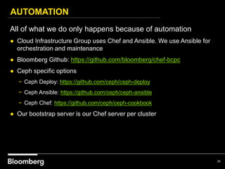 AUTOMATION
28
All of what we do only happens because of automation
● Cloud Infrastructure Group uses Chef and Ansible. We use Ansible for
orchestration and maintenance
● Bloomberg Github: https://github.com/bloomberg/chef-bcpc
● Ceph specific options
− Ceph Deploy: https://github.com/ceph/ceph-deploy
− Ceph Ansible: https://github.com/ceph/ceph-ansible
− Ceph Chef: https://github.com/ceph/ceph-cookbook
● Our bootstrap server is our Chef server per cluster
 