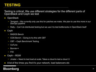 TESTING
29
Testing is critical. We use different strategies for the different parts of
OpenStack and Ceph we test
● OpenStack
− Tempest – We currently only use this for patches we make. We plan to use this more in our
DevOps pipeline
− Rally – Can’t do distributed testing but we use it to test bottlenecks in OpenStack itself
● Ceph
− RADOS Bench
− COS Bench – Going to try this with CBT
− CBT – Ceph Benchmark Testing
− CeTune
− Bonnie++
− FIO
● Ceph – RGW
− Jmeter – Need to test load at scale. Takes a cloud to test a cloud 
● A lot of the times you find it’s your network, load balancers etc
 