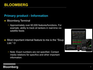 BLOOMBERG
3
Primary product - Information
● Bloomberg Terminal
− Approximately over 60,000 features/functions. For
example, ability to track oil tankers in real-time via
satellite feeds
● Most important internal feature to me is the “Soup
List.” 
− Note: Exact numbers are not specified. Contact
media relations for specifics and other important
information.
 