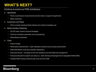 WHAT’S NEXT?
32
Continue to evolve our POD architecture
● OpenStack
− Work on performance improvements and track stats on usage for departments
− Better monitoring
● Containers and PaaS
− We’re currently evaluating PaaS software and container strategies now
● Better DevOps Pipelining
− GO CD and/or Jenkins improved strategies
− Continue to enhance automation and re-provisioning
− Add testing to automation
● Ceph
− Erasure coding
− Performance improvements – Ceph Hackathon showed very promising improvements
− RGW Multi-Master (multi-sync) between datacenters
− Enhanced security – encryption at rest (can already do) but with better key management
− Purpose built pools for specific use cases (i.e., lower density but blazingly fast hot swappable NVMe SSDs)
− Possible RGW Caching. External pulls come only from CDN
 