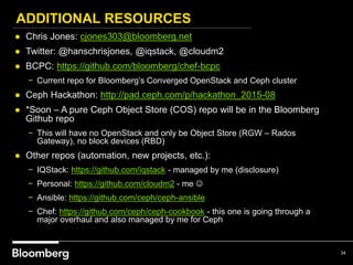 ADDITIONAL RESOURCES
34
● Chris Jones: cjones303@bloomberg.net
● Twitter: @hanschrisjones, @iqstack, @cloudm2
● BCPC: https://github.com/bloomberg/chef-bcpc
− Current repo for Bloomberg’s Converged OpenStack and Ceph cluster
● Ceph Hackathon: http://pad.ceph.com/p/hackathon_2015-08
● *Soon – A pure Ceph Object Store (COS) repo will be in the Bloomberg
Github repo
− This will have no OpenStack and only be Object Store (RGW – Rados
Gateway), no block devices (RBD)
● Other repos (automation, new projects, etc.):
− IQStack: https://github.com/iqstack - managed by me (disclosure)
− Personal: https://github.com/cloudm2 - me 
− Ansible: https://github.com/ceph/ceph-ansible
− Chef: https://github.com/ceph/ceph-cookbook - this one is going through a
major overhaul and also managed by me for Ceph
 