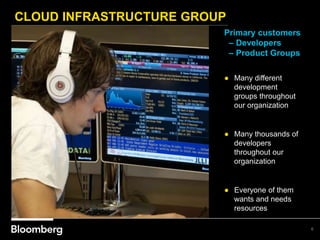 CLOUD INFRASTRUCTURE GROUP
6
Primary customers
– Developers
– Product Groups
● Many different
development
groups throughout
our organization
● Many thousands of
developers
throughout our
organization
● Everyone of them
wants and needs
resources
 