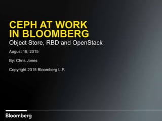 CEPH AT WORK
IN BLOOMBERG
Object Store, RBD and OpenStack
August 18, 2015
By: Chris Jones
Copyright 2015 Bloomberg L.P.
 