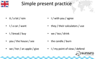 Simple present practice
• it / a lot / rain
• I / a car / want
• I / bread / buy
• you / the house / see
• we / her / an apple / give
• I / with you / agree
• they / their calculators / use
• we / tea / drink
• the candle / burn
• I / my point of view / defend
 