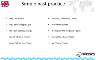 Simple past practice
• they / races / run
• we / her / an apple / give
• We / our clothes / change
• Gareth / the bin / empty
• Jamie / all the races / win
• the train / the station / leave
• they / trees / plant
• the teacher / to the board / point
• his mother / dinner / cook
• we / house / move
 