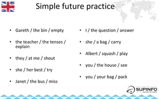 Simple future practice
• Gareth / the bin / empty
• the teacher / the tenses /
explain
• they / at me / shout
• she / her best / try
• Janet / the bus / miss
• I / the question / answer
• she / a bag / carry
• Albert / squash / play
• you / the house / see
• you / your bag / pack
 