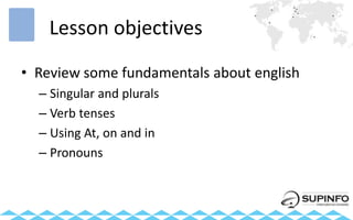 Lesson objectives
• Review some fundamentals about english
– Singular and plurals
– Verb tenses
– Using At, on and in
– Pronouns
 