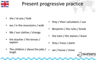 Present progressive practice
• she / at you / look
• we / in the mountains / walk
• We / our clothes / change
• the teacher / the tenses /
explain
• The children / about the joke /
laugh
• they / their calculators / use
• Benjamin / the rules / break
• the train / the station / leave
• they / trees / plant
• we / house / move
 
