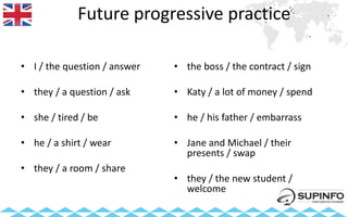 Future progressive practice
• I / the question / answer
• they / a question / ask
• she / tired / be
• he / a shirt / wear
• they / a room / share
• the boss / the contract / sign
• Katy / a lot of money / spend
• he / his father / embarrass
• Jane and Michael / their
presents / swap
• they / the new student /
welcome
 