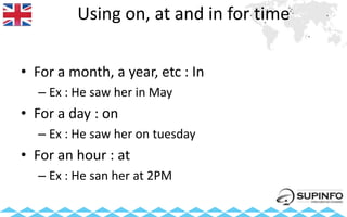 Using on, at and in for time
• For a month, a year, etc : In
– Ex : He saw her in May
• For a day : on
– Ex : He saw her on tuesday
• For an hour : at
– Ex : He san her at 2PM
 