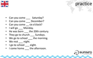 practice
• Can you come ___ Saturday?
• Can you come ___ December?
• Can you come __ six o’clock?
• I will go ___ Monday.
• He was born ___ the 20th century.
• They go to church ___ Sundays.
• We go to school ___ the morning.
• We rest ___ night.
• I go to school ___ eight.
• I come home ___ the afternoon.
 