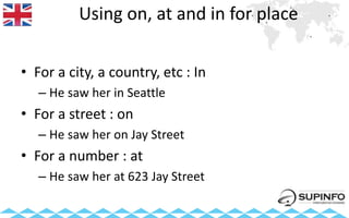Using on, at and in for place
• For a city, a country, etc : In
– He saw her in Seattle
• For a street : on
– He saw her on Jay Street
• For a number : at
– He saw her at 623 Jay Street
 