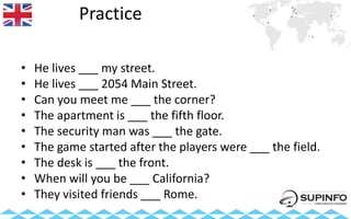 Practice
• He lives ___ my street.
• He lives ___ 2054 Main Street.
• Can you meet me ___ the corner?
• The apartment is ___ the fifth floor.
• The security man was ___ the gate.
• The game started after the players were ___ the field.
• The desk is ___ the front.
• When will you be ___ California?
• They visited friends ___ Rome.
 