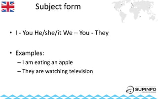 Subject form
• I - You He/she/it We – You - They
• Examples:
– I am eating an apple
– They are watching television
 