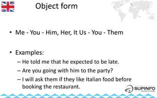 Object form
• Me - You - Him, Her, It Us - You - Them
• Examples:
– He told me that he expected to be late.
– Are you going with him to the party?
– I will ask them if they like Italian food before
booking the restaurant.
 