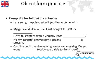 Object form practice
• Complete for following sentences :
– I am going shopping. Would you like to come with
__________.
– My girlfriend likes music. I just bought this CD for
____________.
– I love this watch! Would you buy it for ______________?
– It’s my parents’ anniversary. I bought ____________ a
present.
– Caroline and I are also leaving tomorrow morning. Do you
want __________ to give you a ride to the airport?
 