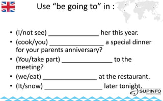 Use “be going to” in :
• (I/not see) ______________ her this year.
• (cook/you) _______________ a special dinner
for your parents anniversary?
• (You/take part) ______________ to the
meeting?
• (we/eat) _______________ at the restaurant.
• (It/snow) ________________ later tonight.
 