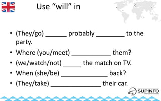 Use “will” in
• (They/go) ______ probably ________ to the
party.
• Where (you/meet) ___________ them?
• (we/watch/not) _____ the match on TV.
• When (she/be) _____________ back?
• (They/take) ______________ their car.
 