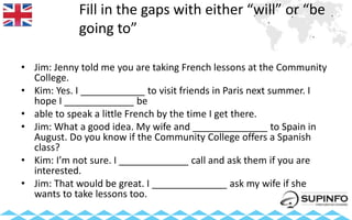 Fill in the gaps with either “will” or “be
going to”
• Jim: Jenny told me you are taking French lessons at the Community
College.
• Kim: Yes. I ____________ to visit friends in Paris next summer. I
hope I _____________ be
• able to speak a little French by the time I get there.
• Jim: What a good idea. My wife and ______________ to Spain in
August. Do you know if the Community College offers a Spanish
class?
• Kim: I’m not sure. I _____________ call and ask them if you are
interested.
• Jim: That would be great. I ______________ ask my wife if she
wants to take lessons too.
 