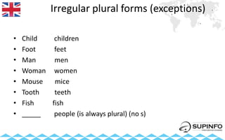 Irregular plural forms (exceptions)
• Child children
• Foot feet
• Man men
• Woman women
• Mouse mice
• Tooth teeth
• Fish fish
• _____ people (is always plural) (no s)
 