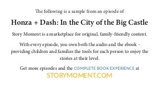 The following is a sample from an episode of
Honza + Dash: In the City of the Big Castle
Story Moment is a marketplace for original, family-friendly content.
With every episode, you own both the audio and the ebook -
providing children and families the tools for each person to enjoy the
stories at their level.
Get more episodes and the COMPLETE BOOK EXPERIENCE at
STORYMOMENT.COM
 