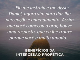 ... Ele me instruiu e me disse:
Daniel, agora vim para dar-lhe
percepção e entendimento. Assim
que você começou a orar, houve
uma resposta, que eu lhe trouxe
porque você é muito amado...
 