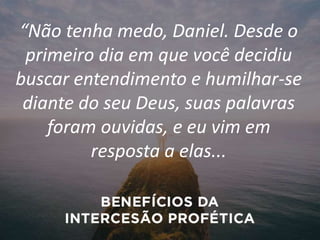 “Não tenha medo, Daniel. Desde o
primeiro dia em que você decidiu
buscar entendimento e humilhar-se
diante do seu Deus, suas palavras
foram ouvidas, e eu vim em
resposta a elas...
 