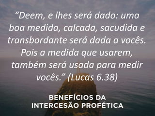 “Deem, e lhes será dado: uma
boa medida, calcada, sacudida e
transbordante será dada a vocês.
Pois a medida que usarem,
também será usada para medir
vocês.” (Lucas 6.38)
 