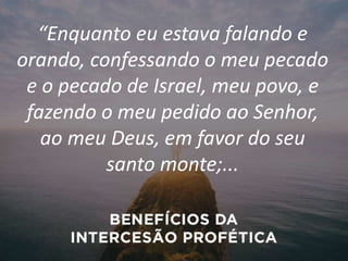“Enquanto eu estava falando e
orando, confessando o meu pecado
e o pecado de Israel, meu povo, e
fazendo o meu pedido ao Senhor,
ao meu Deus, em favor do seu
santo monte;...
 