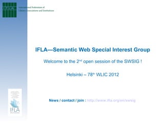 IFLA—Semantic Web Special Interest Group
                               
  Welcome to the 2nd open session of the SWSIG !

              Helsinki – 78th WLIC 2012




    News / contact / join : http://www.ifla.org/en/swsig
 