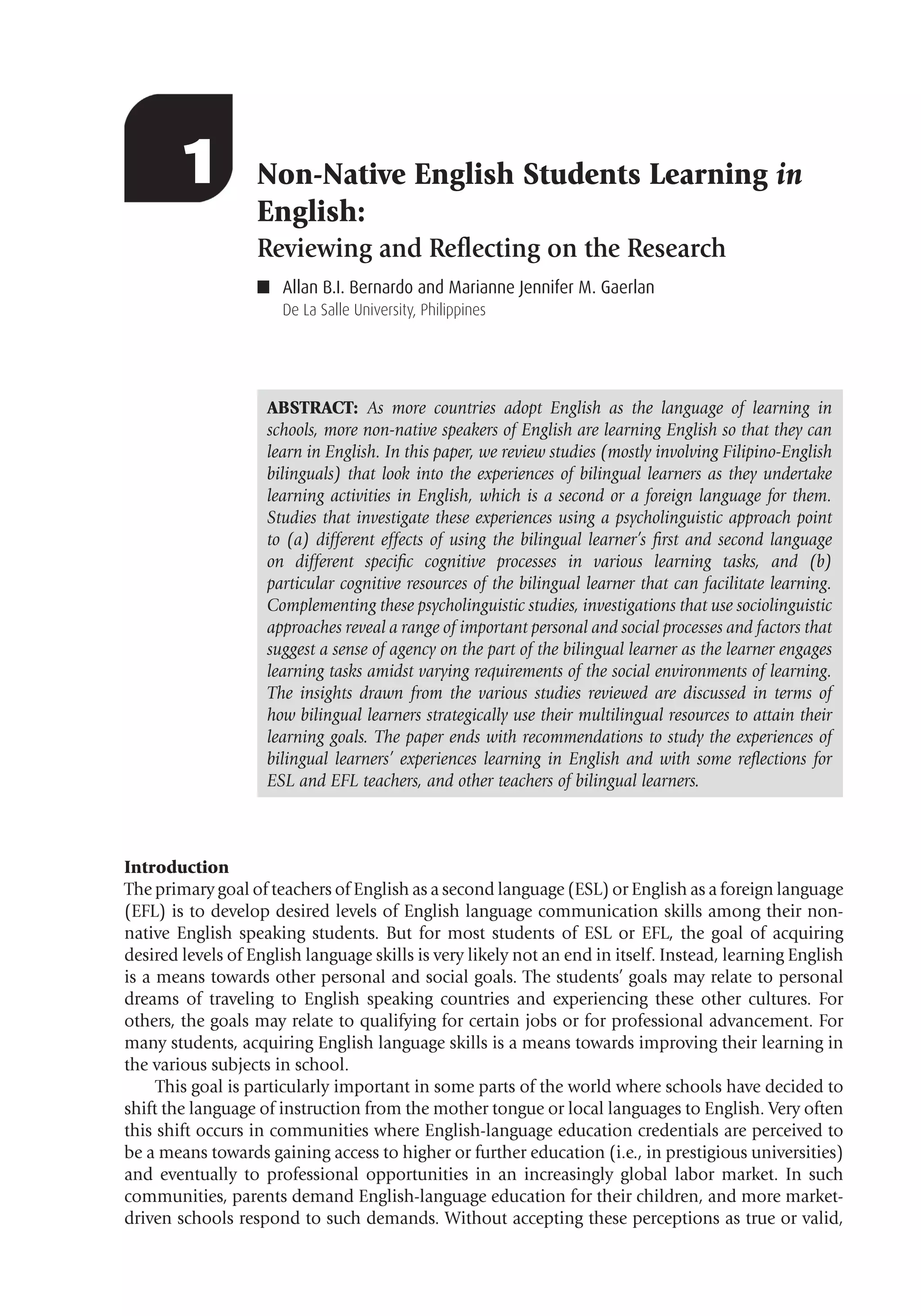 Allan B.I. Bernardo & Marianne Jennifer M. Gaerlan 1
1 Non-Native English Students Learning in
English:
Reviewing and Reﬂecting on the Research
■ Allan B.I. Bernardo and Marianne Jennifer M. Gaerlan
De La Salle University, Philippines
ABSTRACT: As more countries adopt English as the language of learning in
schools, more non-native speakers of English are learning English so that they can
learn in English. In this paper, we review studies (mostly involving Filipino-English
bilinguals) that look into the experiences of bilingual learners as they undertake
learning activities in English, which is a second or a foreign language for them.
Studies that investigate these experiences using a psycholinguistic approach point
to (a) different effects of using the bilingual learner’s ﬁrst and second language
on different speciﬁc cognitive processes in various learning tasks, and (b)
particular cognitive resources of the bilingual learner that can facilitate learning.
Complementing these psycholinguistic studies, investigations that use sociolinguistic
approaches reveal a range of important personal and social processes and factors that
suggest a sense of agency on the part of the bilingual learner as the learner engages
learning tasks amidst varying requirements of the social environments of learning.
The insights drawn from the various studies reviewed are discussed in terms of
how bilingual learners strategically use their multilingual resources to attain their
learning goals. The paper ends with recommendations to study the experiences of
bilingual learners’ experiences learning in English and with some reﬂections for
ESL and EFL teachers, and other teachers of bilingual learners.
Introduction
The primary goal of teachers of English as a second language (ESL) or English as a foreign language
(EFL) is to develop desired levels of English language communication skills among their non-
native English speaking students. But for most students of ESL or EFL, the goal of acquiring
desired levels of English language skills is very likely not an end in itself. Instead, learning English
is a means towards other personal and social goals. The students’ goals may relate to personal
dreams of traveling to English speaking countries and experiencing these other cultures. For
others, the goals may relate to qualifying for certain jobs or for professional advancement. For
many students, acquiring English language skills is a means towards improving their learning in
the various subjects in school.
This goal is particularly important in some parts of the world where schools have decided to
shift the language of instruction from the mother tongue or local languages to English. Very often
this shift occurs in communities where English-language education credentials are perceived to
be a means towards gaining access to higher or further education (i.e., in prestigious universities)
and eventually to professional opportunities in an increasingly global labor market. In such
communities, parents demand English-language education for their children, and more market-
driven schools respond to such demands. Without accepting these perceptions as true or valid,
 