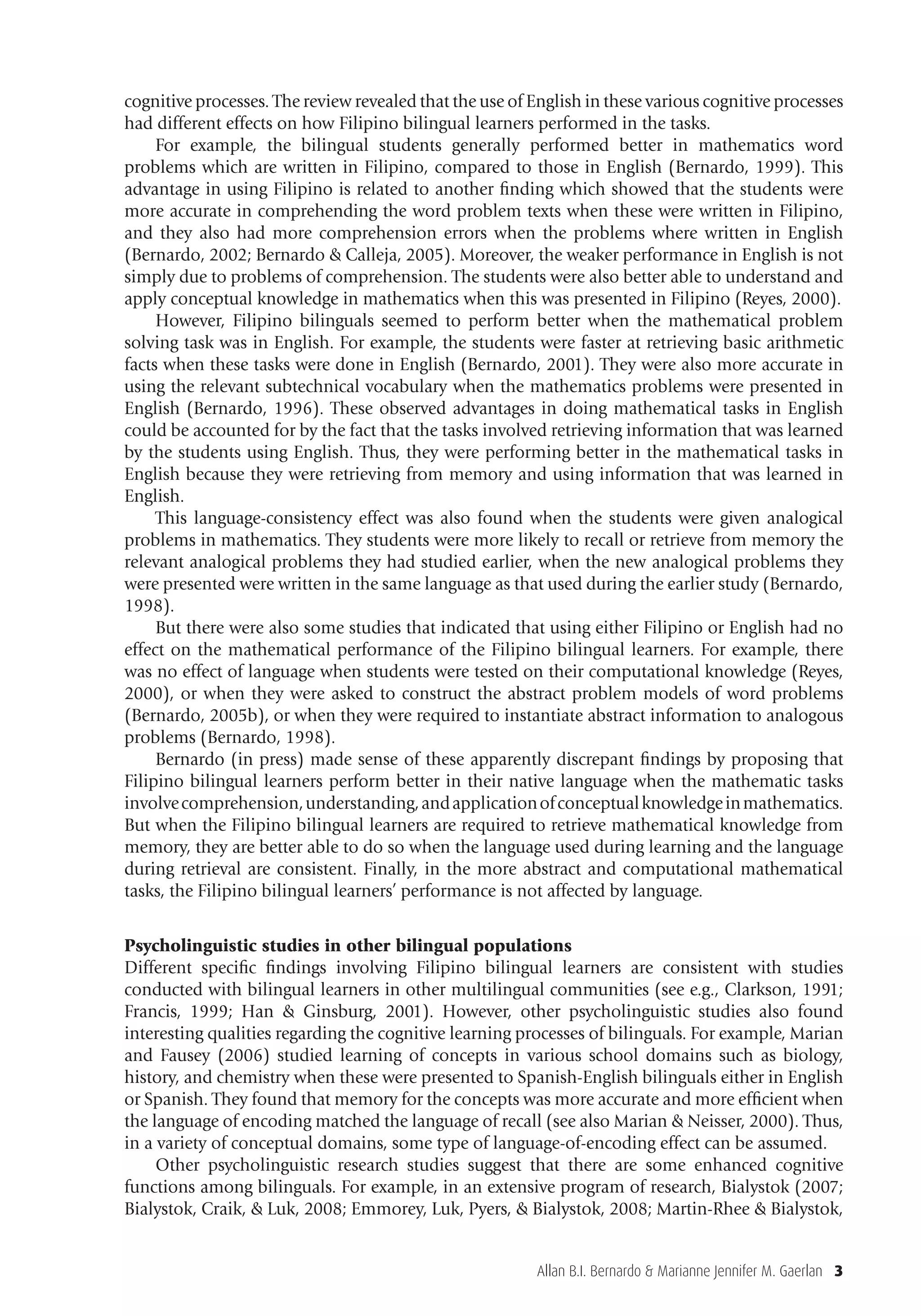 Allan B.I. Bernardo & Marianne Jennifer M. Gaerlan 3
cognitive processes. The review revealed that the use of English in these various cognitive processes
had different effects on how Filipino bilingual learners performed in the tasks.
For example, the bilingual students generally performed better in mathematics word
problems which are written in Filipino, compared to those in English (Bernardo, 1999). This
advantage in using Filipino is related to another ﬁnding which showed that the students were
more accurate in comprehending the word problem texts when these were written in Filipino,
and they also had more comprehension errors when the problems where written in English
(Bernardo, 2002; Bernardo & Calleja, 2005). Moreover, the weaker performance in English is not
simply due to problems of comprehension. The students were also better able to understand and
apply conceptual knowledge in mathematics when this was presented in Filipino (Reyes, 2000).
However, Filipino bilinguals seemed to perform better when the mathematical problem
solving task was in English. For example, the students were faster at retrieving basic arithmetic
facts when these tasks were done in English (Bernardo, 2001). They were also more accurate in
using the relevant subtechnical vocabulary when the mathematics problems were presented in
English (Bernardo, 1996). These observed advantages in doing mathematical tasks in English
could be accounted for by the fact that the tasks involved retrieving information that was learned
by the students using English. Thus, they were performing better in the mathematical tasks in
English because they were retrieving from memory and using information that was learned in
English.
This language-consistency effect was also found when the students were given analogical
problems in mathematics. They students were more likely to recall or retrieve from memory the
relevant analogical problems they had studied earlier, when the new analogical problems they
were presented were written in the same language as that used during the earlier study (Bernardo,
1998).
But there were also some studies that indicated that using either Filipino or English had no
effect on the mathematical performance of the Filipino bilingual learners. For example, there
was no effect of language when students were tested on their computational knowledge (Reyes,
2000), or when they were asked to construct the abstract problem models of word problems
(Bernardo, 2005b), or when they were required to instantiate abstract information to analogous
problems (Bernardo, 1998).
Bernardo (in press) made sense of these apparently discrepant ﬁndings by proposing that
Filipino bilingual learners perform better in their native language when the mathematic tasks
involvecomprehension,understanding,andapplicationofconceptualknowledgeinmathematics.
But when the Filipino bilingual learners are required to retrieve mathematical knowledge from
memory, they are better able to do so when the language used during learning and the language
during retrieval are consistent. Finally, in the more abstract and computational mathematical
tasks, the Filipino bilingual learners’ performance is not affected by language.
Psycholinguistic studies in other bilingual populations
Different speciﬁc ﬁndings involving Filipino bilingual learners are consistent with studies
conducted with bilingual learners in other multilingual communities (see e.g., Clarkson, 1991;
Francis, 1999; Han & Ginsburg, 2001). However, other psycholinguistic studies also found
interesting qualities regarding the cognitive learning processes of bilinguals. For example, Marian
and Fausey (2006) studied learning of concepts in various school domains such as biology,
history, and chemistry when these were presented to Spanish-English bilinguals either in English
or Spanish. They found that memory for the concepts was more accurate and more efﬁcient when
the language of encoding matched the language of recall (see also Marian & Neisser, 2000). Thus,
in a variety of conceptual domains, some type of language-of-encoding effect can be assumed.
Other psycholinguistic research studies suggest that there are some enhanced cognitive
functions among bilinguals. For example, in an extensive program of research, Bialystok (2007;
Bialystok, Craik, & Luk, 2008; Emmorey, Luk, Pyers, & Bialystok, 2008; Martin-Rhee & Bialystok,
 
