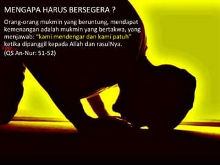 MENGAPA HARUS BERSEGERA ? Orang-orang mukmin yang beruntung, mendapat kemenangan adalah mukmin yang bertakwa, yang menjawab:  “kami mendengar dan kami patuh”  ketika dipanggil kepada Allah dan rasulNya. (QS An-Nur: 51-52) 
